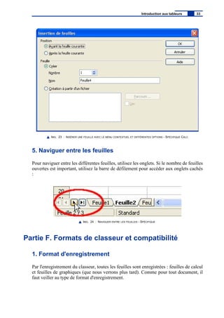 IMG. 23 : INSÉRER UNE FEUILLE AVEC LE MENU CONTEXTUEL ET DIFFÉRENTES OPTIONS - SPÉCIFIQUE CALC
5. Naviguer entre les feuilles
Pour naviguer entre les différentes feuilles, utilisez les onglets. Si le nombre de feuilles
ouvertes est important, utilisez la barre de défilement pour accéder aux onglets cachés
:
IMG. 24 : NAVIGUER ENTRE LES FEUILLES - SPÉCIFIQUE
Partie F. Formats de classeur et compatibilité
1. Format d'enregistrement
Par l'enregistrement du classeur, toutes les feuilles sont enregistrées : feuilles de calcul
et feuilles de graphiques (que nous verrons plus tard). Comme pour tout document, il
faut veiller au type de format d'enregistrement.
Introduction aux tableurs 33
 