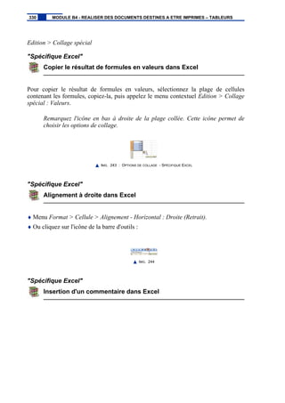 Edition > Collage spécial
"Spécifique Excel"
Copier le résultat de formules en valeurs dans Excel
Pour copier le résultat de formules en valeurs, sélectionnez la plage de cellules
contenant les formules, copiez-la, puis appelez le menu contextuel Edition > Collage
spécial : Valeurs.
Remarquez l'icône en bas à droite de la plage collée. Cette icône permet de
choisir les options de collage.
IMG. 243 : OPTIONS DE COLLAGE - SPÉCIFIQUE EXCEL
"Spécifique Excel"
Alignement à droite dans Excel
♦ Menu Format > Cellule > Alignement - Horizontal : Droite (Retrait).
♦ Ou cliquez sur l'icône de la barre d'outils :
IMG. 244
"Spécifique Excel"
Insertion d'un commentaire dans Excel
330 MODULE B4 - REALISER DES DOCUMENTS DESTINES A ETRE IMPRIMES – TABLEURS
 