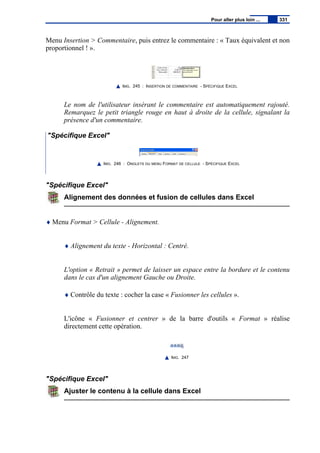 Menu Insertion > Commentaire, puis entrez le commentaire : « Taux équivalent et non
proportionnel ! ».
IMG. 245 : INSERTION DE COMMENTAIRE - SPÉCIFIQUE EXCEL
Le nom de l'utilisateur insérant le commentaire est automatiquement rajouté.
Remarquez le petit triangle rouge en haut à droite de la cellule, signalant la
présence d'un commentaire.
"Spécifique Excel"
IMG. 246 : ONGLETS DU MENU FORMAT DE CELLULE - SPÉCIFIQUE EXCEL
"Spécifique Excel"
Alignement des données et fusion de cellules dans Excel
♦ Menu Format > Cellule - Alignement.
♦ Alignement du texte - Horizontal : Centré.
L'option « Retrait » permet de laisser un espace entre la bordure et le contenu
dans le cas d'un alignement Gauche ou Droite.
♦ Contrôle du texte : cocher la case « Fusionner les cellules ».
L'icône « Fusionner et centrer » de la barre d'outils « Format » réalise
directement cette opération.
IMG. 247
"Spécifique Excel"
Ajuster le contenu à la cellule dans Excel
Pour aller plus loin ... 331
 
