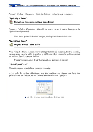Format > Cellule - Alignement - Contrôle du texte - cocher la case « Ajuster ».
"Spécifique Excel"
Renvoi àla ligne automatique dans Excel
Format > Cellule - Alignement - Contrôle du texte - cocher la case « Renvoyer à la
ligne automatiquement ».
Vous devez ajuster la hauteur de ligne pour afficher la totalité du titre.
"Spécifique Excel"
Onglet "Police" dans Excel
Avec l'onglet « Police », vous pouvez changer la fonte de caractère, le style (normal,
italique, gras, etc.), la taille, la couleur et différents effets comme le soulignement et
les attributs (barré, exposant, indice).
Un aperçu vous permet de vérifier les options que vous définissez.
"Spécifique Excel"
Un petit message vous indique comment procéder :
« Le style de bordure sélectionné peut être appliqué en cliquant sur l'une des
présélections, sur l'aperçu, ou sur l'un des boutons entourant l'aperçu ».
IMG. 248 : DÉFINIR UNE BORDURE DANS EXCEL - SPÉCIFIQUE EXCEL
332 MODULE B4 - REALISER DES DOCUMENTS DESTINES A ETRE IMPRIMES – TABLEURS
 