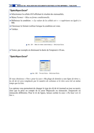 "Spécifique Excel"
♦ Sélectionnez la cellule B10 affichant le résultat des mensualités.
♦ Menu Format > Mise en forme conditionnelle.
♦ Définissez la condition : « La valeur de la cellule est » - « supérieure ou égale à »
900.
♦ Choisissez le format à utiliser lorsque la condition est vraie.
♦ Validez.
IMG. 251 : MISE EN FORME CONDITIONNELLE - SPÉCIFIQUE EXCEL
♦ Testez, par exemple en diminuant la durée de l'emprunt à 10 ans.
"Spécifique Excel"
IMG. 252 : TRI AVEC EXCEL - SPÉCIFIQUE EXCEL
Si vous choisissez « Non » pour la case « Ma plage de données a une ligne de titres »,
la clé de tri sera remplacée par le numéro de colonnes et le titre sera trié en même
temps que la liste.
Les options vous permettent de changer le type de clé de tri (normal ou jour ou mois),
ainsi que la prise en compte de la casse Majuscule ou minuscule. (majuscule ou
minuscule différents). Pour le tri de lignes, laissez cochée la case « Du haut vers le
bas ».
334 MODULE B4 - REALISER DES DOCUMENTS DESTINES A ETRE IMPRIMES – TABLEURS
 