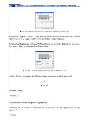 IMG. 258 : ASSISTANT GRAPHIQUE, ÉTAPE 2, « PLAGE DE DONNÉES - SPÉCIFIQUE EXCEL
Choisissez l'onglet « Série ». Vous pouvez vérifier le nom de chacune des 4 séries
sélectionnées et la plage où se trouvent les valeurs correspondantes.
Sélectionnez la plage de cellules B4:H4 contenant les étiquettes de l'axe des abscisses.
Les années figurent maintenant sur le graphique.
IMG. 259 : ASSISTANT GRAPHIQUE, ÉTAPE 2, « SÉRIE » - SPÉCIFIQUE EXCEL
Utilisez l'icône pour opérer la sélection directement dans la feuille de calcul.
IMG. 260
Passez à l'étape 3.
♦ Etape 3 :
Elle consiste à définir les options du graphique.
N'hésitez pas à cocher ou décocher les cases pour voir la signification de ces
options !
♦ Titres
338 MODULE B4 - REALISER DES DOCUMENTS DESTINES A ETRE IMPRIMES – TABLEURS
 