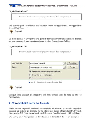 "Spécifique Excel"
Le contenu de cette section vous est proposé en Annexes "Pour aller plus loin ..."
Les fichiers ayant l'extension « .ods » sont au format natif (par défaut) de l'application
OpenOffice Calc.
Conseil
Le menu Fichier > Enregistrer sous permet d'enregistrer votre classeur en lui donnant
un nouveau nom. Il n'est pas nécessaire de préciser l'extension du fichier.
"Spécifique Excel"
Le contenu de cette section vous est proposé en Annexes "Pour aller plus loin ..."
IMG. 26 : ENREGISTRER UN FICHIER - SPÉCIFIQUE CALC
Conseil
Lorsque votre classeur est enregistré, son nom apparaît dans la barre de titre de
l'application.
2. Compatibilité entre les formats
Par sa position largement dominante sur le marché des tableurs, MS Excel a imposé un
standard de fait qui est reconnu par la totalité des autres tableurs (dont OO Calc).
Inversement, MS Excel ne reconnaît pas le format « OpenDocument » d'OpenOffice.
OO Calc permet l'enregistrement des classeurs au format MS Excel, en changeant le
34 MODULE B4 - REALISER DES DOCUMENTS DESTINES A ETRE IMPRIMES – TABLEURS
 