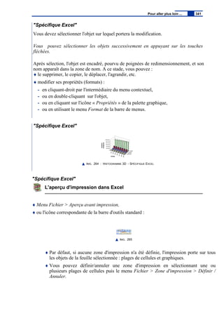 "Spécifique Excel"
Vous devez sélectionner l'objet sur lequel portera la modification.
Vous pouvez sélectionner les objets successivement en appuyant sur les touches
fléchées.
Après sélection, l'objet est encadré, pourvu de poignées de redimensionnement, et son
nom apparaît dans la zone de nom. A ce stade, vous pouvez :
♦ le supprimer, le copier, le déplacer, l'agrandir, etc.
♦ modifier ses propriétés (formats) :
- en cliquant-droit par l'intermédiaire du menu contextuel,
- ou en double-cliquant sur l'objet,
- ou en cliquant sur l'icône « Propriétés » de la palette graphique,
- ou en utilisant le menu Format de la barre de menus.
"Spécifique Excel"
IMG. 264 : HISTOGRAMME 3D - SPÉCIFIQUE EXCEL
"Spécifique Excel"
L'aperçu d'impression dans Excel
♦ Menu Fichier > Aperçu avant impression,
♦ ou l'icône correspondante de la barre d'outils standard :
IMG. 265
♦ Par défaut, si aucune zone d'impression n'a été définie, l'impression porte sur tous
les objets de la feuille sélectionnée : plages de cellules et graphiques.
♦ Vous pouvez définir/annuler une zone d'impression en sélectionnant une ou
plusieurs plages de cellules puis le menu Fichier > Zone d'impression > Définir /
Annuler.
Pour aller plus loin ... 341
 