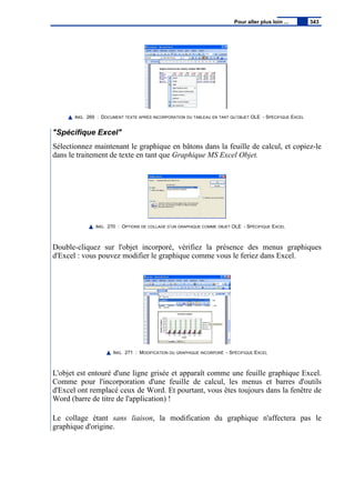 IMG. 269 : DOCUMENT TEXTE APRÈS INCORPORATION DU TABLEAU EN TANT QU’OBJET OLE - SPÉCIFIQUE EXCEL
"Spécifique Excel"
Sélectionnez maintenant le graphique en bâtons dans la feuille de calcul, et copiez-le
dans le traitement de texte en tant que Graphique MS Excel Objet.
IMG. 270 : OPTIONS DE COLLAGE D’UN GRAPHIQUE COMME OBJET OLE - SPÉCIFIQUE EXCEL
Double-cliquez sur l'objet incorporé, vérifiez la présence des menus graphiques
d'Excel : vous pouvez modifier le graphique comme vous le feriez dans Excel.
IMG. 271 : MODIFICATION DU GRAPHIQUE INCORPORÉ - SPÉCIFIQUE EXCEL
L'objet est entouré d'une ligne grisée et apparaît comme une feuille graphique Excel.
Comme pour l'incorporation d'une feuille de calcul, les menus et barres d'outils
d'Excel ont remplacé ceux de Word. Et pourtant, vous êtes toujours dans la fenêtre de
Word (barre de titre de l'application) !
Le collage étant sans liaison, la modification du graphique n'affectera pas le
graphique d'origine.
Pour aller plus loin ... 343
 