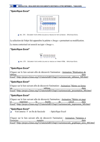 "Spécifique Excel"
IMG. 272 : DOCUMENT TEXTE APRÈS COLLAGE DU TABLEAU EN TANT QU’IMAGES - SPÉCIFIQUE EXCEL
La sélection de l'objet fait apparaître la palette « Image » permettant sa modification.
Le menu contextuel est associé au type « Image ».
"Spécifique Excel"
IMG. 273 : DOCUMENT TEXTE APRÈS COLLAGE DU TABLEAU AU FORMAT HTML - SPÉCIFIQUE EXCEL
"Spécifique Excel"
Cliquez sur le lien suivant afin de découvrir l'animation : Animation "Réalisation de
tableau dans
Excel" [http://projet.c2imes.org/V2/tutorielsB5/Chap11/actionsociale_tableaux_MS.htm]
"Spécifique Excel"
Cliquez sur le lien suivant afin de découvrir l'animation : Animation "Mettre en forme
un tableau dans
Excel" [http://projet.c2imes.org/V2/tutorielsB5/Chap11/actionsociale_presentation_MS.htm]
"Spécifique Excel"
Cliquez sur le lien suivant afin de découvrir l'animation : Animation "Mettre en page
et imprimer la feuille de calcul dans
Excel" [http://projet.c2imes.org/V2/tutorielsB5/Chap11/actionsociale_impression_MS.htm]
"Spécifique Excel"
Voir annexe F en fin de fascicule - Spécifique Excel
Cliquez sur le lien suivant afin de découvrir l'animation : Animation "Solution à
l'exercice numéro 1 dans
Excel" [http://projet.c2imes.org/V2/tutorielsB5/Chap11/actionsociale_graphique_aires_MS.htm]
344 MODULE B4 - REALISER DES DOCUMENTS DESTINES A ETRE IMPRIMES – TABLEURS
 