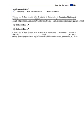 "Spécifique Excel"
Voir annexe H en fin de fascicule - Spécifique Excel
Cliquez sur le lien suivant afin de découvrir l'animation : Animation "Solution à
l'exercice numéro 2 dans
Excel" [http://projet.c2imes.org/V2/tutorielsB5/Chap11/actionsociale_graphique_secteurs_MS.htm
"Spécifique Excel"
"Spécifique Excel"
Cliquez sur le lien suivant afin de découvrir l'animation : Animation "Solution à
l'exercice dans Microsoft
Office" [http://projet.c2imes.org/V2/tutorielsB5/Chap11/document_composite_MS.htm]
Pour aller plus loin ... 345
 