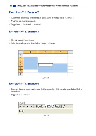 Exercice n°11. Enoncé 2
♦ Ajoutez un bouton de commande au choix dans la barre d'outils « format »,
♦ Vérifiez son fonctionnement,
♦ Supprimez ce bouton de commande.
Exercice n°12. Enoncé 3
♦ Ouvrez un nouveau classeur,
♦ Sélectionnez le groupe de cellules comme ci-dessous :
IMG. 28
Exercice n°13. Enoncé 4
♦ Dans un classeur ouvert, créez une feuille nommée « C2i » située entre la feuille 1 et
la feuille 2,
♦ Supprimez la feuille 3,
IMG. 29
36 MODULE B4 - REALISER DES DOCUMENTS DESTINES A ETRE IMPRIMES – TABLEURS
 