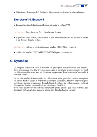 ♦ Sélectionnez le groupe de 3 feuilles et faites-en une copie dans le même classeur.
Exercice n°14. Enoncé 5
♦ Trouvez la méthode la plus rapide pour atteindre la celluleP123.
Solution : Taper l'adresse P123 dans la zone de nom.
♦ A partir de cette cellule, sélectionnez le plus rapidement toutes les cellules à droite
et au-dessous de cette cellule.
Solution : Utilisez la combinaison des touches CTRL+MAJ+→ et ↓ ).
♦ Utilisez les touches CTRL+ORIGINE (HOME) pour revenir en A1.
C. Synthèse
Ce chapitre introductif vous a présenté les principales fonctionnalités d'un tableur.
Vous commencez peut-être à voir pourquoi, par sa simplicité et sa puissance, cet outil
est tellement utilisé dans tous les domaines, et pourquoi il est important d'apprendre à
bien s'en servir.
Un certain nombre de commandes du tableur sont assez générales, comme, manipuler
les barres d'outils, ouvrir et fermer les documents (classeurs). D'autres opérations plus
spécifiques comme sélectionner des cellules et des plages de cellules, copier, coller et
déplacer des feuilles vous deviendront bientôt très familières.
Vous vous doutez que les cellules n'attendent qu'une chose : que vous y entriez des
données ! Eh bien, c'est ce que nous allons faire dans le chapitre suivant.
Introduction aux tableurs 37
 
