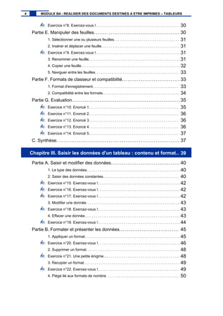 Exercice n°8. Exercez-vous !. . . . . . . . . . . . . . . . . . . . . . . . . . . . . . . . . . . . . . . . . . . . . 30
Partie E. Manipuler des feuilles.............................................. 30
1. Sélectionner une ou plusieurs feuilles. . . . . . . . . . . . . . . . . . . . . . . . . . . . . . . . . . . 31
2. Insérer et déplacer une feuille. . . . . . . . . . . . . . . . . . . . . . . . . . . . . . . . . . . . . . . . . . 31
Exercice n°9. Exercez-vous !. . . . . . . . . . . . . . . . . . . . . . . . . . . . . . . . . . . . . . . . . . . . . 31
3. Renommer une feuille. . . . . . . . . . . . . . . . . . . . . . . . . . . . . . . . . . . . . . . . . . . . . . . . . 31
4. Copier une feuille. . . . . . . . . . . . . . . . . . . . . . . . . . . . . . . . . . . . . . . . . . . . . . . . . . . . . 32
5. Naviguer entre les feuilles. . . . . . . . . . . . . . . . . . . . . . . . . . . . . . . . . . . . . . . . . . . . . 33
Partie F. Formats de classeur et compatibilité............................... 33
1. Format d'enregistrement. . . . . . . . . . . . . . . . . . . . . . . . . . . . . . . . . . . . . . . . . . . . . . 33
2. Compatibilité entre les formats. . . . . . . . . . . . . . . . . . . . . . . . . . . . . . . . . . . . . . . . . 34
Partie G. Evaluation..........................................................35
Exercice n°10. Enoncé 1. . . . . . . . . . . . . . . . . . . . . . . . . . . . . . . . . . . . . . . . . . . . . . . . 35
Exercice n°11. Enoncé 2. . . . . . . . . . . . . . . . . . . . . . . . . . . . . . . . . . . . . . . . . . . . . . . . 36
Exercice n°12. Enoncé 3. . . . . . . . . . . . . . . . . . . . . . . . . . . . . . . . . . . . . . . . . . . . . . . . 36
Exercice n°13. Enoncé 4. . . . . . . . . . . . . . . . . . . . . . . . . . . . . . . . . . . . . . . . . . . . . . . . 36
Exercice n°14. Enoncé 5. . . . . . . . . . . . . . . . . . . . . . . . . . . . . . . . . . . . . . . . . . . . . . . . 37
C. Synthèse.................................................................. 37
Chapitre III. Saisir les données d'un tableau : contenu et format.. 39
Partie A. Saisir et modifier des données..................................... 40
1. Le type des données. . . . . . . . . . . . . . . . . . . . . . . . . . . . . . . . . . . . . . . . . . . . . . . . . . 40
2. Saisir des données constantes. . . . . . . . . . . . . . . . . . . . . . . . . . . . . . . . . . . . . . . . . 40
Exercice n°15. Exercez-vous !. . . . . . . . . . . . . . . . . . . . . . . . . . . . . . . . . . . . . . . . . . . . 42
Exercice n°16. Exercez-vous !. . . . . . . . . . . . . . . . . . . . . . . . . . . . . . . . . . . . . . . . . . . . 42
Exercice n°17. Exercez-vous !. . . . . . . . . . . . . . . . . . . . . . . . . . . . . . . . . . . . . . . . . . . . 42
3. Modifier une donnée. . . . . . . . . . . . . . . . . . . . . . . . . . . . . . . . . . . . . . . . . . . . . . . . . . 43
Exercice n°18. Exercez-vous !. . . . . . . . . . . . . . . . . . . . . . . . . . . . . . . . . . . . . . . . . . . . 43
4. Effacer une donnée. . . . . . . . . . . . . . . . . . . . . . . . . . . . . . . . . . . . . . . . . . . . . . . . . . . 43
Exercice n°19. Exercez-vous !. . . . . . . . . . . . . . . . . . . . . . . . . . . . . . . . . . . . . . . . . . . . 44
Partie B. Formater et présenter les données................................ 45
1. Appliquer un format. . . . . . . . . . . . . . . . . . . . . . . . . . . . . . . . . . . . . . . . . . . . . . . . . . . 45
Exercice n°20. Exercez-vous !. . . . . . . . . . . . . . . . . . . . . . . . . . . . . . . . . . . . . . . . . . . . 46
2. Supprimer un format. . . . . . . . . . . . . . . . . . . . . . . . . . . . . . . . . . . . . . . . . . . . . . . . . . 48
Exercice n°21. Une petite énigme…. . . . . . . . . . . . . . . . . . . . . . . . . . . . . . . . . . . . . . . 48
3. Recopier un format. . . . . . . . . . . . . . . . . . . . . . . . . . . . . . . . . . . . . . . . . . . . . . . . . . . 49
Exercice n°22. Exercez-vous !. . . . . . . . . . . . . . . . . . . . . . . . . . . . . . . . . . . . . . . . . . . . 49
4. Piège lié aux formats de nombre. . . . . . . . . . . . . . . . . . . . . . . . . . . . . . . . . . . . . . . 50
4 MODULE B4 - REALISER DES DOCUMENTS DESTINES A ETRE IMPRIMES – TABLEURS
 