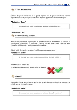Saisie des nombres
Utilisez le pavé numérique et le point figurant sur le pavé numérique comme
séparateur décimal, pour que le séparateur décimal apparaisse comme une virgule.
"Spécifique Excel"
Le contenu de cette section vous est proposé en Annexes "Pour aller plus loin ..."
"Spécifique Calc"
Paramètres linguistiques
Vérifiez les paramètres linguistiques d'OpenOffice avec le menu Outils > Options >
Paramètres linguistiques > Langues - Langue afin de sélectionner Français pour
l'interface utilisateur et l'environnement linguistique.
Dès la saisie du premier caractère, le tableur passe en mode saisie :
"Spécifique Excel"
Le contenu de cette section vous est proposé en Annexes "Pour aller plus loin ..."
« INS » dans la barre d'état
et deux icônes apparaissent dans la barre de formule :
Conseil
La touche Entrée peut déplacer la sélection vers le bas en validant le contenu de la
cellule active. Utilisez le menu :
"Spécifique Excel"
Le contenu de cette section vous est proposé en Annexes "Pour aller plus loin ..."
Saisir les données d'un tableau : contenu et format 41
 