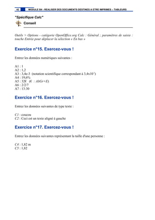 "Spécifique Calc"
Conseil
Outils > Options - catégorie OpenOffice.org Calc : Général ; paramètres de saisie :
touche Entrée pour déplacer la sélection « En bas »
Exercice n°15. Exercez-vous !
Entrez les données numériques suivantes :
A1 : 1
A2 : 1,2
A3 : 3,4e-3 (notation scientifique correspondant à 3,4x10-3
)
A4 : 19,6%
A5 : 32€ (€ : AltGr+E)
A6 : 2/2/7
A7 : 13:30
Exercice n°16. Exercez-vous !
Entrez les données suivantes de type texte :
C1 : coucou
C2 : Ceci est un texte aligné à gauche
Exercice n°17. Exercez-vous !
Entrez les données suivantes représentant la taille d'une personne :
C4 : 1,82 m
C5 : 1,82
42 MODULE B4 - REALISER DES DOCUMENTS DESTINES A ETRE IMPRIMES – TABLEURS
 