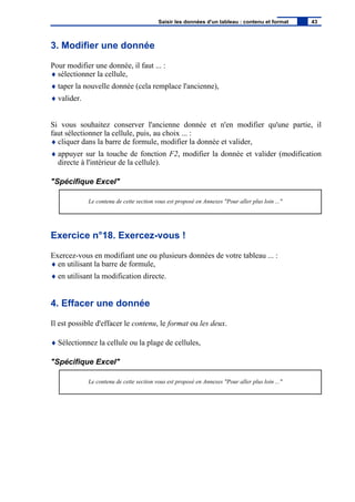 3. Modifier une donnée
Pour modifier une donnée, il faut ... :
♦ sélectionner la cellule,
♦ taper la nouvelle donnée (cela remplace l'ancienne),
♦ valider.
Si vous souhaitez conserver l'ancienne donnée et n'en modifier qu'une partie, il
faut sélectionner la cellule, puis, au choix ... :
♦ cliquer dans la barre de formule, modifier la donnée et valider,
♦ appuyer sur la touche de fonction F2, modifier la donnée et valider (modification
directe à l'intérieur de la cellule).
"Spécifique Excel"
Le contenu de cette section vous est proposé en Annexes "Pour aller plus loin ..."
Exercice n°18. Exercez-vous !
Exercez-vous en modifiant une ou plusieurs données de votre tableau ... :
♦ en utilisant la barre de formule,
♦ en utilisant la modification directe.
4. Effacer une donnée
Il est possible d'effacer le contenu, le format ou les deux.
♦ Sélectionnez la cellule ou la plage de cellules,
"Spécifique Excel"
Le contenu de cette section vous est proposé en Annexes "Pour aller plus loin ..."
Saisir les données d'un tableau : contenu et format 43
 