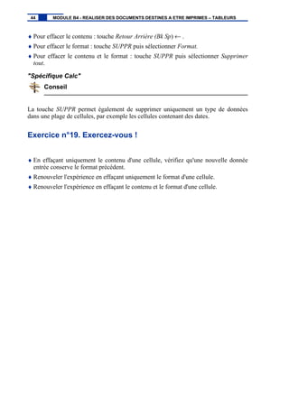 ♦ Pour effacer le contenu : touche Retour Arrière (Bk Sp) ← .
♦ Pour effacer le format : touche SUPPR puis sélectionner Format.
♦ Pour effacer le contenu et le format : touche SUPPR puis sélectionner Supprimer
tout.
"Spécifique Calc"
Conseil
La touche SUPPR permet également de supprimer uniquement un type de données
dans une plage de cellules, par exemple les cellules contenant des dates.
Exercice n°19. Exercez-vous !
♦ En effaçant uniquement le contenu d'une cellule, vérifiez qu'une nouvelle donnée
entrée conserve le format précédent.
♦ Renouveler l'expérience en effaçant uniquement le format d'une cellule.
♦ Renouveler l'expérience en effaçant le contenu et le format d'une cellule.
44 MODULE B4 - REALISER DES DOCUMENTS DESTINES A ETRE IMPRIMES – TABLEURS
 