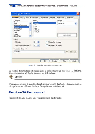 IMG. 31 : FORMATAGE DES DONNÉES - SPÉCIFIQUE CALC
Le résultat du formatage est indiqué dans la zone entourée en noir (ex : 1234,56789).
Vous pouvez ainsi vérifier le format avant de le valider.
Conseil
D'autres onglets sont disponibles dans le menu Format > Cellule(s) : ils permettront de
bien présenter un tableau (chapitre « Bien présenter un tableau »).
Exercice n°20. Exercez-vous !
Saisissez le tableau suivant, sans vous préoccuper des formats :
46 MODULE B4 - REALISER DES DOCUMENTS DESTINES A ETRE IMPRIMES – TABLEURS
 
