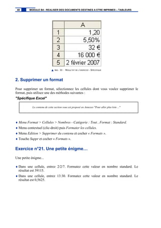 IMG. 33 : RÉSULTAT DE L’EXERCICE - SPÉCIFIQUE
2. Supprimer un format
Pour supprimer un format, sélectionnez les cellules dont vous voulez supprimer le
format, puis utilisez une des méthodes suivantes :
"Spécifique Excel"
Le contenu de cette section vous est proposé en Annexes "Pour aller plus loin ..."
♦ Menu Format > Cellules > Nombres - Catégorie : Tout , Format : Standard.
♦ Menu contextuel (clic-droit) puis Formater les cellules.
♦ Menu Edition > Supprimer du contenu et cocher « Formats ».
♦ Touche Suppr et cocher « Formats ».
Exercice n°21. Une petite énigme…
Une petite énigme...
♦ Dans une cellule, entrez 2/2/7. Formatez cette valeur en nombre standard. Le
résultat est 39115.
♦ Dans une cellule, entrez 13:30. Formatez cette valeur en nombre standard. Le
résultat est 0,5625.
48 MODULE B4 - REALISER DES DOCUMENTS DESTINES A ETRE IMPRIMES – TABLEURS
 