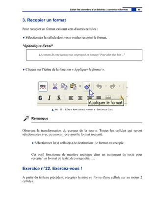 3. Recopier un format
Pour recopier un format existant vers d'autres cellules :
♦ Sélectionnez la cellule dont vous voulez recopier le format,
"Spécifique Excel"
Le contenu de cette section vous est proposé en Annexes "Pour aller plus loin ..."
♦ Cliquez sur l'icône de la fonction « Appliquer le format ».
IMG. 35 : ICÔNE « APPLIQUER LE FORMAT » - SPÉCIFIQUE CALC
Remarque
Observez la transformation du curseur de la souris. Toutes les cellules qui seront
sélectionnées avec ce curseur recevront le format souhaité.
♦ Sélectionnez le(s) cellule(s) de destination : le format est recopié.
Cet outil fonctionne de manière analogue dans un traitement de texte pour
recopier un format de texte, de paragraphe, ....
Exercice n°22. Exercez-vous !
A partir du tableau précédent, recopiez la mise en forme d'une cellule sur au moins 2
cellules.
Saisir les données d'un tableau : contenu et format 49
 