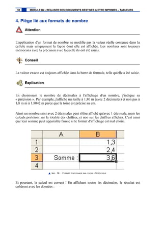 4. Piège lié aux formats de nombre
Attention
L'application d'un format de nombre ne modifie pas la valeur réelle contenue dans la
cellule mais uniquement la façon dont elle est affichée. Les nombres sont toujours
mémorisés avec la précision avec laquelle ils ont été saisis.
Conseil
La valeur exacte est toujours affichée dans la barre de formule, telle qu'elle a été saisie.
Explication
En choisissant le nombre de décimales à l'affichage d'un nombre, j'indique sa
« précision ». Par exemple, j'affiche ma taille à 1,80 m (avec 2 décimales) et non pas à
1,8 m ni à 1,8042 m parce que la toise est précise au cm.
Ainsi un nombre saisi avec 2 décimales peut n'être affiché qu'avec 1 décimale, mais les
calculs porteront sur la totalité des chiffres, et non sur les chiffres affichés. C'est ainsi
que leur somme peut apparaître fausse si le format d'affichage est mal choisi.
IMG. 36 : FORMAT D’AFFICHAGE MAL CHOISI - SPÉCIFIQUE
Et pourtant, le calcul est correct ! En affichant toutes les décimales, le résultat est
cohérent avec les données :
50 MODULE B4 - REALISER DES DOCUMENTS DESTINES A ETRE IMPRIMES – TABLEURS
 