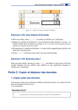 IMG. 37 : FORMAT D’AFFICHAGE À 2 DÉCIMALES - SPÉCIFIQUE
Exercice n°23. Une histoire d'arrondis
♦ Dans une cellule, entrez 12,34 : le nombre est affiché avec 2 décimales.
♦ Réduisez le nombre de décimales à 1 avec l'icône de la barre d'outils « Format » : le
nombre affiché dans la cellule est arrondi à 12,3. La barre des formules présente
toujours le contenu réel de la cellule.
♦ Ré-augmentez le nombre de décimales : la valeur réelle réapparaît parce qu'elle a été
saisie avec cette précision.
♦ Entrez 12,35 et formatez cette valeur avec une seule décimale.
Exercice n°24. Exercez-vous !
Dans une autre cellule, saisissez la valeur 1,80 : par défaut, le zéro situé à la fin d'un
nombre décimal n'est pas affiché. Pour afficher ce zéro significatif, formatez le
nombre avec 2 décimales.
Partie C. Copier et déplacer des données
1. Copier-coller des données
Vous pouvez copier une ou plusieurs cellules exactement comme vous copiez du texte
dans un traitement de textes avec :
♦ La commande
"Spécifique Excel"
Le contenu de cette section vous est proposé en Annexes "Pour aller plus loin ..."
Saisir les données d'un tableau : contenu et format 51
 