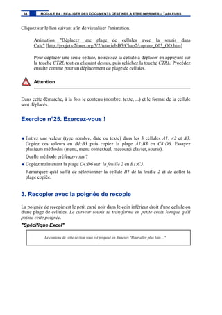 Cliquez sur le lien suivant afin de visualiser l'animation.
Animation "Déplacer une plage de cellules avec la souris dans
Calc" [http://projet.c2imes.org/V2/tutorielsB5/Chap2/capture_003_OO.htm]
Pour déplacer une seule cellule, noircissez la cellule à déplacer en appuyant sur
la touche CTRL tout en cliquant dessus, puis relâchez la touche CTRL. Procédez
ensuite comme pour un déplacement de plage de cellules.
Attention
Dans cette démarche, à la fois le contenu (nombre, texte, ...) et le format de la cellule
sont déplacés.
Exercice n°25. Exercez-vous !
♦ Entrez une valeur (type nombre, date ou texte) dans les 3 cellules A1, A2 et A3.
Copiez ces valeurs en B1:B3 puis copiez la plage A1:B3 en C4:D6. Essayez
plusieurs méthodes (menu, menu contextuel, raccourci clavier, souris).
Quelle méthode préférez-vous ?
♦ Copiez maintenant la plage C4:D6 sur la feuille 2 en B1:C3.
Remarquez qu'il suffit de sélectionner la cellule B1 de la feuille 2 et de coller la
plage copiée.
3. Recopier avec la poignée de recopie
La poignée de recopie est le petit carré noir dans le coin inférieur droit d'une cellule ou
d'une plage de cellules. Le curseur souris se transforme en petite croix lorsque qu'il
pointe cette poignée.
"Spécifique Excel"
Le contenu de cette section vous est proposé en Annexes "Pour aller plus loin ..."
54 MODULE B4 - REALISER DES DOCUMENTS DESTINES A ETRE IMPRIMES – TABLEURS
 