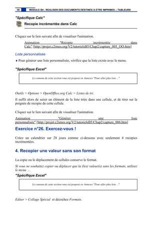 "Spécifique Calc"
Recopie incrémentée dans Calc
Cliquez sur le lien suivant afin de visualiser l'animation.
Animation "Recopie incrémentée dans
Calc" [http://projet.c2imes.org/V2/tutorielsB5/Chap2/capture_005_OO.htm]
Liste personnalisée
♦ Pour générer une liste personnalisée, vérifiez que la liste existe avec le menu.
"Spécifique Excel"
Le contenu de cette section vous est proposé en Annexes "Pour aller plus loin ..."
Outils > Options > OpenOffice.org Calc > Listes de tri.
Il suffit alors de saisir un élément de la liste triée dans une cellule, et de tirer sur la
poignée de recopie de cette cellule.
Cliquez sur le lien suivant afin de visualiser l'animation.
Animation "Générer une liste
personnalisée" [http://projet.c2imes.org/V2/tutorielsB5/Chap2/capture_006.htm]
Exercice n°26. Exercez-vous !
Créez un calendrier sur 28 jours comme ci-dessous avec seulement 4 recopies
incrémentées.
4. Recopier une valeur sans son format
La copie ou le déplacement de cellules conserve le format.
Si vous ne souhaitez copier ou déplacer que la (les) valeur(s) sans les formats, utilisez
le menu ...
"Spécifique Excel"
Le contenu de cette section vous est proposé en Annexes "Pour aller plus loin ..."
Editer > Collage Spécial et décochez Formats.
56 MODULE B4 - REALISER DES DOCUMENTS DESTINES A ETRE IMPRIMES – TABLEURS
 