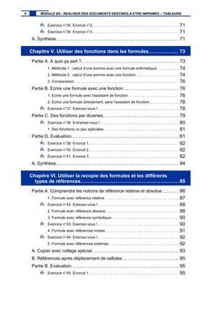 Exercice n°35. Enoncé n°2. . . . . . . . . . . . . . . . . . . . . . . . . . . . . . . . . . . . . . . . . . . . . . . 71
Exercice n°36. Enoncé n°3. . . . . . . . . . . . . . . . . . . . . . . . . . . . . . . . . . . . . . . . . . . . . . . 71
A. Synthèse.................................................................. 71
Chapitre V. Utiliser des fonctions dans les formules................ 73
Partie A. A quoi ça sert ?.................................................... 73
1. Méthode 1 : calcul d'une somme avec une formule arithmétique. . . . . . . . . . . . 74
2. Méthode 2 : calcul d'une somme avec une fonction. . . . . . . . . . . . . . . . . . . . . . . 74
3. Comparaison. . . . . . . . . . . . . . . . . . . . . . . . . . . . . . . . . . . . . . . . . . . . . . . . . . . . . . . . 76
Partie B. Ecrire une formule avec une fonction.............................. 76
1. Ecrire une formule avec l'assistant de fonction. . . . . . . . . . . . . . . . . . . . . . . . . . . 76
2. Ecrire une formule directement, sans l'assistant de fonction. . . . . . . . . . . . . . . . 78
Exercice n°37. Exercez-vous !. . . . . . . . . . . . . . . . . . . . . . . . . . . . . . . . . . . . . . . . . . . . 78
Partie C. Des fonctions par dizaines......................................... 79
Exercice n°38. Entrainez-vous !. . . . . . . . . . . . . . . . . . . . . . . . . . . . . . . . . . . . . . . . . . 80
1. Des fonctions un peu spéciales. . . . . . . . . . . . . . . . . . . . . . . . . . . . . . . . . . . . . . . . 81
Partie D. Evaluation.......................................................... 81
Exercice n°39. Enoncé 1. . . . . . . . . . . . . . . . . . . . . . . . . . . . . . . . . . . . . . . . . . . . . . . . 82
Exercice n°40. Enoncé 2. . . . . . . . . . . . . . . . . . . . . . . . . . . . . . . . . . . . . . . . . . . . . . . . 82
Exercice n°41. Enoncé 3. . . . . . . . . . . . . . . . . . . . . . . . . . . . . . . . . . . . . . . . . . . . . . . . 82
A. Synthèse.................................................................. 84
Chapitre VI. Utiliser la recopie des formules et les différents
types de références..................................................... 85
Partie A. Comprendre les notions de référence relative et absolue......... 86
1. Formule avec référence relative. . . . . . . . . . . . . . . . . . . . . . . . . . . . . . . . . . . . . . . . 87
Exercice n°42. Exercez-vous !. . . . . . . . . . . . . . . . . . . . . . . . . . . . . . . . . . . . . . . . . . . . 88
2. Formule avec référence absolue. . . . . . . . . . . . . . . . . . . . . . . . . . . . . . . . . . . . . . . 88
3. Formule avec référence symbolique. . . . . . . . . . . . . . . . . . . . . . . . . . . . . . . . . . . . 90
Exercice n°43. Exercez-vous !. . . . . . . . . . . . . . . . . . . . . . . . . . . . . . . . . . . . . . . . . . . . 90
4. Formule avec références mixtes. . . . . . . . . . . . . . . . . . . . . . . . . . . . . . . . . . . . . . . . 91
Exercice n°44. Exercez-vous !. . . . . . . . . . . . . . . . . . . . . . . . . . . . . . . . . . . . . . . . . . . . 92
5. Formule avec références externes. . . . . . . . . . . . . . . . . . . . . . . . . . . . . . . . . . . . . . 92
A. Copier avec collage spécial............................................... 93
B. Références après déplacement de cellules............................... 95
Partie B. Evaluation.......................................................... 95
Exercice n°45. Enoncé 1. . . . . . . . . . . . . . . . . . . . . . . . . . . . . . . . . . . . . . . . . . . . . . . . 95
6 MODULE B4 - REALISER DES DOCUMENTS DESTINES A ETRE IMPRIMES – TABLEURS
 