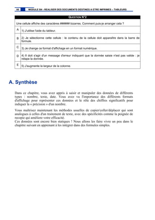 QUESTION N°2
Une cellule affiche des caractères ###### bizarres. Comment puis-je arranger cela ?
A 1) J'utilise l'aide du tableur.
B 2) Je sélectionne cette cellule : le contenu de la cellule doit apparaître dans la barre de
formule.
C 3) Je change ce format d'affichage en un format numérique.
D 4) Il doit s'agir d'un message d'erreur indiquant que la donnée saisie n'est pas valide : je
retape la donnée.
E 5) J'augmente la largeur de la colonne.
A. Synthèse
Dans ce chapitre, vous avez appris à saisir et manipuler des données de différents
types : nombre, texte, date. Vous avez vu l'importance des différents formats
d'affichage pour représenter ces données et le rôle des chiffres significatifs pour
indiquer la « précision » d'un nombre.
Vous maîtrisez maintenant les méthodes usuelles de copier/coller/déplacer qui sont
analogues à celles d'un traitement de texte, avec des spécificités comme la poignée de
recopie qui améliore votre efficacité.
Ces données sont encore bien statiques ! Nous allons les faire vivre un peu dans le
chapitre suivant en apprenant à les intégrer dans des formules simples.
60 MODULE B4 - REALISER DES DOCUMENTS DESTINES A ETRE IMPRIMES – TABLEURS
 