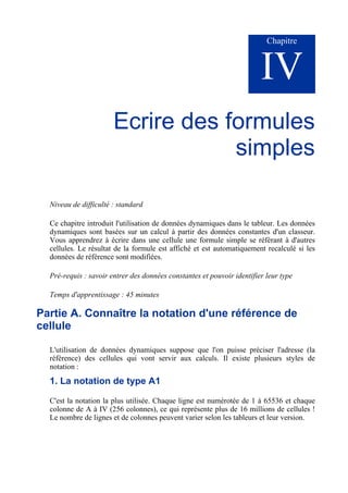 Chapitre
IV
Ecrire des formules
simples
Niveau de difficulté : standard
Ce chapitre introduit l'utilisation de données dynamiques dans le tableur. Les données
dynamiques sont basées sur un calcul à partir des données constantes d'un classeur.
Vous apprendrez à écrire dans une cellule une formule simple se référant à d'autres
cellules. Le résultat de la formule est affiché et est automatiquement recalculé si les
données de référence sont modifiées.
Pré-requis : savoir entrer des données constantes et pouvoir identifier leur type
Temps d'apprentissage : 45 minutes
Partie A. Connaître la notation d'une référence de
cellule
L'utilisation de données dynamiques suppose que l'on puisse préciser l'adresse (la
référence) des cellules qui vont servir aux calculs. Il existe plusieurs styles de
notation :
1. La notation de type A1
C'est la notation la plus utilisée. Chaque ligne est numérotée de 1 à 65536 et chaque
colonne de A à IV (256 colonnes), ce qui représente plus de 16 millions de cellules !
Le nombre de lignes et de colonnes peuvent varier selon les tableurs et leur version.
 