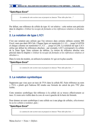 "Spécifique Excel"
Le contenu de cette section vous est proposé en Annexes "Pour aller plus loin ..."
Par défaut, une référence de cellule de type A1 est relative : cette notion sera précisée
dans le chapitre « Utiliser la recopie de formules et les références relatives et absolues
».
2. La notation de type L1C1
C'est une notation peu utilisée que l'on retrouve dans certains tableurs comme MS
Excel, mais pas dans OO Calc. Chaque ligne est numérotée L1, L2, ... jusqu’à L65536
et chaque colonne est numérotée C1, C2 … jusqu’à C256. La notation de type L1C1
utilise par défaut les références absolues : par exemple, L2C3 correspond à la cellule
de la 2ème ligne 3ème colonne du tableau. La notion de référence absolue sera
précisée dans le chapitre « Utiliser la recopie de formules et les références relatives et
absolues ».
Dans le reste du module, on utilisera la notation A1 qui est la plus usuelle.
"Spécifique Excel"
Le contenu de cette section vous est proposé en Annexes "Pour aller plus loin ..."
3. La notation symbolique
Supposons que vous ayez un taux de TVA dans la cellule B2. Faire référence au nom
« TVA » plutôt qu'à l'adresse B2 rendra une formule de calcul du prix TTC plus
lisible.
Cette notation symbolique fait référence à la cellule où se trouve effectivement ce
taux. Ce nom sera visible dans la zone de nom à gauche de la barre de formule.
Pour donner un nom symbolique à une cellule ou à une plage de cellules, sélectionnez
la ou les cellules à nommer, puis :
"Spécifique Excel"
Le contenu de cette section vous est proposé en Annexes "Pour aller plus loin ..."
Menu Insérer > Noms > Définir.
62 MODULE B4 - REALISER DES DOCUMENTS DESTINES A ETRE IMPRIMES – TABLEURS
 