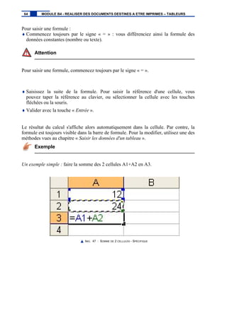 Pour saisir une formule :
♦ Commencez toujours par le signe « = » : vous différenciez ainsi la formule des
données constantes (nombre ou texte).
Attention
Pour saisir une formule, commencez toujours par le signe « = ».
♦ Saisissez la suite de la formule. Pour saisir la référence d'une cellule, vous
pouvez taper la référence au clavier, ou sélectionner la cellule avec les touches
fléchées ou la souris.
♦ Valider avec la touche « Entrée ».
Le résultat du calcul s'affiche alors automatiquement dans la cellule. Par contre, la
formule est toujours visible dans la barre de formule. Pour la modifier, utilisez une des
méthodes vues au chapitre « Saisir les données d'un tableau ».
Exemple
Un exemple simple : faire la somme des 2 cellules A1+A2 en A3.
IMG. 47 : SOMME DE 2 CELLULES - SPÉCIFIQUE
64 MODULE B4 - REALISER DES DOCUMENTS DESTINES A ETRE IMPRIMES – TABLEURS
 