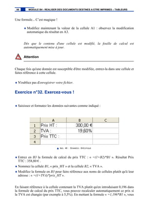 Une formule... C’est magique !
♦ Modifiez maintenant la valeur de la cellule A1 : observez la modification
automatique du résultat en A3.
Dès que le contenu d'une cellule est modifié, la feuille de calcul est
automatiquement mise à jour.
Attention
Chaque fois qu'une donnée est susceptible d'être modifiée, entrez-la dans une cellule et
faites référence à cette cellule.
♦ N'oubliez pas d'enregistrer votre fichier.
Exercice n°32. Exercez-vous !
♦ Saisissez et formatez les données suivantes comme indiqué :
IMG. 48 : DONNÉES - SPÉCIFIQUE
♦ Entrez en B3 la formule de calcul du prix TTC : « =(1+B2)*B1 ». Résultat Prix
TTC : 358,80 € .
♦ Nommez la cellule B1, « prix_HT » et la cellule B2, « TVA ».
♦ Modifiez la formule en B3 pour faire référence aux noms de cellules plutôt qu'à leur
adresse : « =(1+TVA)*prix_HT ».
En faisant référence à la cellule contenant la TVA plutôt qu'en introduisant 0,196 dans
la formule de calcul du prix TTC, vous pouvez recalculer automatiquement ce prix si
la TVA est changée (par exemple à 5,5%). En mettant la formule « =1,196*B1 », vous
66 MODULE B4 - REALISER DES DOCUMENTS DESTINES A ETRE IMPRIMES – TABLEURS
 