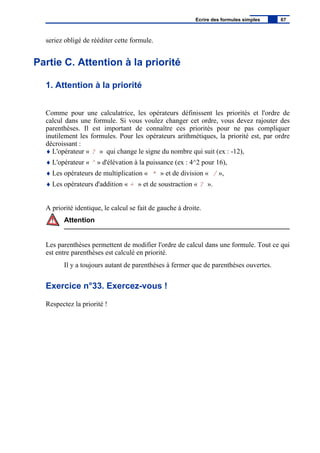 seriez obligé de rééditer cette formule.
Partie C. Attention à la priorité
1. Attention à la priorité
Comme pour une calculatrice, les opérateurs définissent les priorités et l'ordre de
calcul dans une formule. Si vous voulez changer cet ordre, vous devez rajouter des
parenthèses. Il est important de connaître ces priorités pour ne pas compliquer
inutilement les formules. Pour les opérateurs arithmétiques, la priorité est, par ordre
décroissant :
♦ L'opérateur « ? » qui change le signe du nombre qui suit (ex : -12),
♦ L'opérateur « ^ » d'élévation à la puissance (ex : 4^2 pour 16),
♦ Les opérateurs de multiplication « * » et de division « / »,
♦ Les opérateurs d'addition « + » et de soustraction « ? ».
A priorité identique, le calcul se fait de gauche à droite.
Attention
Les parenthèses permettent de modifier l'ordre de calcul dans une formule. Tout ce qui
est entre parenthèses est calculé en priorité.
Il y a toujours autant de parenthèses à fermer que de parenthèses ouvertes.
Exercice n°33. Exercez-vous !
Respectez la priorité !
Ecrire des formules simples 67
 