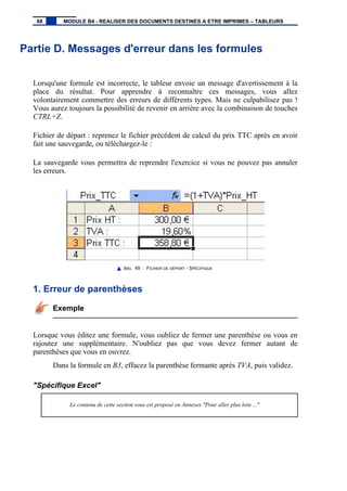 Partie D. Messages d'erreur dans les formules
Lorsqu'une formule est incorrecte, le tableur envoie un message d'avertissement à la
place du résultat. Pour apprendre à reconnaître ces messages, vous allez
volontairement commettre des erreurs de différents types. Mais ne culpabilisez pas !
Vous aurez toujours la possibilité de revenir en arrière avec la combinaison de touches
CTRL+Z.
Fichier de départ : reprenez le fichier précédent de calcul du prix TTC après en avoir
fait une sauvegarde, ou téléchargez-le :
La sauvegarde vous permettra de reprendre l'exercice si vous ne pouvez pas annuler
les erreurs.
IMG. 49 : FICHIER DE DÉPART - SPÉCIFIQUE
1. Erreur de parenthèses
Exemple
Lorsque vous éditez une formule, vous oubliez de fermer une parenthèse ou vous en
rajoutez une supplémentaire. N'oubliez pas que vous devez fermer autant de
parenthèses que vous en ouvrez.
Dans la formule en B3, effacez la parenthèse fermante après TVA, puis validez.
"Spécifique Excel"
Le contenu de cette section vous est proposé en Annexes "Pour aller plus loin ..."
68 MODULE B4 - REALISER DES DOCUMENTS DESTINES A ETRE IMPRIMES – TABLEURS
 