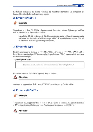 Le tableur corrige de lui-même l'absence de parenthèse fermante. La correction est
fausse. Rectifiez la formule par vous-même.
2. Erreur « #REF ! »
Exemple
Supprimez la cellule B2. Utilisez la commande Supprimer et non Effacer qui n'efface
que le contenu et le format de la cellule.
La cellule B3 fait référence à B2. En supprimant cette cellule, il manque cette
référence aux formules, d'où le message #REF!. L'association du nom « TVA » à
la référence B2 n'est également plus valable.
3. Erreur de type
En B3, remplacez la formule « =(1+TVA)*Prix_HT » par « =(1+"TVA")*Prix_HT ».
La référence symbolique TVA est remplacée par le texte "TVA" incompatible avec une
formule arithmétique.
"Spécifique Excel"
Le contenu de cette section vous est proposé en Annexes "Pour aller plus loin ..."
Le code d'erreur « Err :502 » apparaît dans la cellule.
Attention
Annulez la suppression de F1 avec CTRL+Z ou rechargez le fichier initial.
4. Erreur « #NOM ? »
Exemple
Toujours en B3, supprimer le « A » de « TVA » dans la formule. La cellule nommée
« TV » n'existe pas et le tableur vous l'indique par le message « #NOM ? ».
Attention
Ecrire des formules simples 69
 