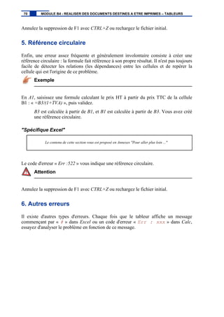 Annulez la suppression de F1 avec CTRL+Z ou rechargez le fichier initial.
5. Référence circulaire
Enfin, une erreur assez fréquente et généralement involontaire consiste à créer une
référence circulaire : la formule fait référence à son propre résultat. Il n'est pas toujours
facile de détecter les relations (les dépendances) entre les cellules et de repérer la
cellule qui est l'origine de ce problème.
Exemple
En A1, saisissez une formule calculant le prix HT à partir du prix TTC de la cellule
B1 : « =B3/(1+TVA) », puis validez.
B3 est calculée à partir de B1, et B1 est calculée à partir de B3. Vous avez créé
une référence circulaire.
"Spécifique Excel"
Le contenu de cette section vous est proposé en Annexes "Pour aller plus loin ..."
Le code d'erreur « Err :522 » vous indique une référence circulaire.
Attention
Annulez la suppression de F1 avec CTRL+Z ou rechargez le fichier initial.
6. Autres erreurs
Il existe d'autres types d'erreurs. Chaque fois que le tableur affiche un message
commençant par « # » dans Excel ou un code d'erreur « Err : xxx » dans Calc,
essayez d'analyser le problème en fonction de ce message.
70 MODULE B4 - REALISER DES DOCUMENTS DESTINES A ETRE IMPRIMES – TABLEURS
 