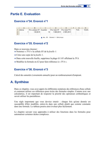 Partie E. Evaluation
Exercice n°34. Enoncé n°1
IMG. 50 : ENONCÉ 1 - SPÉCIFIQUE
Exercice n°35. Enoncé n°2
Dans ce nouveau classeur :
♦ Nommez « TVA » la cellule H1 de la feuille 1.
♦ Créez une copie de la feuille 1.
♦ Dans cette nouvelle feuille, supprimez la plage G1:H1 affichant la TVA.
♦ Modifiez la formule en E2 pour faire référence à « TVA ».
Exercice n°36. Enoncé n°3
Calcul des annuités (versements annuels) pour un remboursement d'emprunt.
A. Synthèse
Dans ce chapitre, vous avez appris les différentes notations des références d'une cellule
et comment utiliser ces références pour écrire des formules simples. Comme avec une
calculatrice, il est important de respecter la priorité des opérateurs arithmétiques et
savoir utiliser les parenthèses.
Une règle importante que vous devriez retenir : chaque fois qu'une donnée est
susceptible d'être modifiée, entrez-la dans une cellule plutôt que comme constante
dans une formule. Le tableau pourra ainsi évoluer plus facilement.
Le chapitre suivant vous apprendra à utiliser des fonctions dans les formules pour
automatiser certaines tâches complexes.
Ecrire des formules simples 71
 