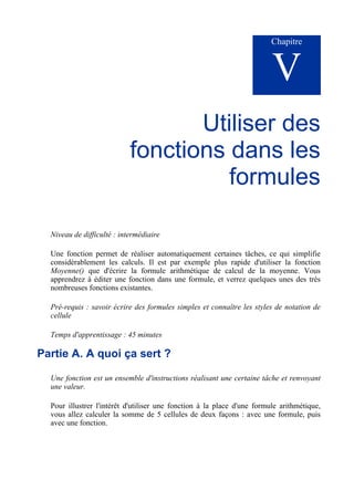 Chapitre
V
Utiliser des
fonctions dans les
formules
Niveau de difficulté : intermédiaire
Une fonction permet de réaliser automatiquement certaines tâches, ce qui simplifie
considérablement les calculs. Il est par exemple plus rapide d'utiliser la fonction
Moyenne() que d'écrire la formule arithmétique de calcul de la moyenne. Vous
apprendrez à éditer une fonction dans une formule, et verrez quelques unes des très
nombreuses fonctions existantes.
Pré-requis : savoir écrire des formules simples et connaître les styles de notation de
cellule
Temps d'apprentissage : 45 minutes
Partie A. A quoi ça sert ?
Une fonction est un ensemble d'instructions réalisant une certaine tâche et renvoyant
une valeur.
Pour illustrer l'intérêt d'utiliser une fonction à la place d'une formule arithmétique,
vous allez calculer la somme de 5 cellules de deux façons : avec une formule, puis
avec une fonction.
 