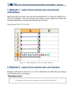 1. Méthode 1 : calcul d'une somme avec une formule
arithmétique
Dans une feuille de calcul, créez une série incrémentée de 1 à 5 dans les cellules A1 à
A5 (voir le chapitre « Saisir les données d'un tableau »), puis calculez en A6 par une
formule arithmétique, la somme des éléments de cette série.
Vous trouvez 15 (=1+2+3+4+5).
IMG. 51 : SÉRIE INCRÉMENTÉE ET CALCUL DE LA SOMME - SPÉCIFIQUE
2. Méthode 2 : calcul d'une somme avec une fonction
Recopiez maintenant la série de 1 à 5 en B1, sélectionnez la cellule B6, puis cliquez
sur le bouton somme automatique :
"Spécifique Excel"
Le contenu de cette section vous est proposé en Annexes "Pour aller plus loin ..."
74 MODULE B4 - REALISER DES DOCUMENTS DESTINES A ETRE IMPRIMES – TABLEURS
 