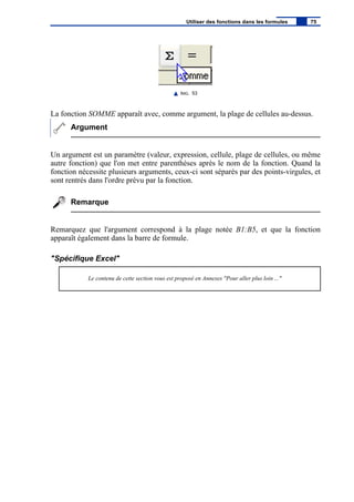 IMG. 53
La fonction SOMME apparaît avec, comme argument, la plage de cellules au-dessus.
Argument
Un argument est un paramètre (valeur, expression, cellule, plage de cellules, ou même
autre fonction) que l'on met entre parenthèses après le nom de la fonction. Quand la
fonction nécessite plusieurs arguments, ceux-ci sont séparés par des points-virgules, et
sont rentrés dans l'ordre prévu par la fonction.
Remarque
Remarquez que l'argument correspond à la plage notée B1:B5, et que la fonction
apparaît également dans la barre de formule.
"Spécifique Excel"
Le contenu de cette section vous est proposé en Annexes "Pour aller plus loin ..."
Utiliser des fonctions dans les formules 75
 