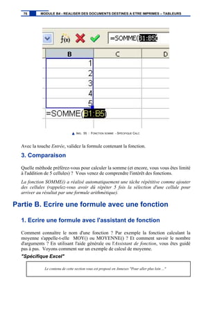 IMG. 55 : FONCTION SOMME - SPÉCIFIQUE CALC
Avec la touche Entrée, validez la formule contenant la fonction.
3. Comparaison
Quelle méthode préférez-vous pour calculer la somme (et encore, vous vous êtes limité
à l'addition de 5 cellules) ? Vous venez de comprendre l'intérêt des fonctions.
La fonction SOMME() a réalisé automatiquement une tâche répétitive comme ajouter
des cellules (rappelez-vous avoir dû répéter 5 fois la sélection d'une cellule pour
arriver au résultat par une formule arithmétique).
Partie B. Ecrire une formule avec une fonction
1. Ecrire une formule avec l'assistant de fonction
Comment connaître le nom d'une fonction ? Par exemple la fonction calculant la
moyenne s'appelle-t-elle MOY() ou MOYENNE() ? Et comment savoir le nombre
d'arguments ? En utilisant l'aide générale ou l'Assistant de fonction, vous êtes guidé
pas à pas. Voyons comment sur un exemple de calcul de moyenne.
"Spécifique Excel"
Le contenu de cette section vous est proposé en Annexes "Pour aller plus loin ..."
76 MODULE B4 - REALISER DES DOCUMENTS DESTINES A ETRE IMPRIMES – TABLEURS
 