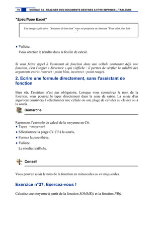 "Spécifique Excel"
Une image explicative "Assistant de fonction" vous est proposée en Annexes "Pour aller plus loin
..."
♦ Validez.
Vous obtenez le résultat dans la feuille de calcul.
Si vous faites appel à l'assistant de fonction dans une cellule contenant déjà une
fonction, c'est l'onglet « Structure » qui s'affiche : il permet de vérifier la validité des
arguments entrés (correct : point bleu, incorrect : point rouge).
2. Ecrire une formule directement, sans l'assistant de
fonction
Bien sûr, l'assistant n'est pas obligatoire. Lorsque vous connaîtrez le nom de la
fonction, vous pourrez le taper directement dans la zone de saisie. La saisie d'un
argument consistera à sélectionner une cellule ou une plage de cellules au clavier ou à
la souris.
Démarche
Reprenons l'exemple de calcul de la moyenne en C6.
♦ Tapez =moyenne(
♦ Sélectionnez la plage C1:C5 à la souris,
♦ Fermez la parenthèse,
♦ Validez.
Le résultat s'affiche.
Conseil
Vous pouvez saisir le nom de la fonction en minuscules ou en majuscules.
Exercice n°37. Exercez-vous !
Calculez une moyenne à partir de la fonction SOMME() et la fonction NB().
78 MODULE B4 - REALISER DES DOCUMENTS DESTINES A ETRE IMPRIMES – TABLEURS
 