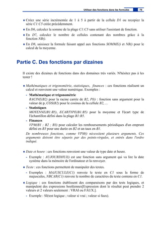 ♦ Créez une série incrémentée de 1 à 5 à partir de la cellule D1 ou recopiez la
série C1:C5 créée précédemment.
♦ En D6, calculez la somme de la plage C1:C5 sans utiliser l'assistant de fonction.
♦ En D7, calculez le nombre de cellules contenant des nombres grâce à la
fonction NB().
♦ En D8, saisissez la formule faisant appel aux fonctions SOMME() et NB() pour le
calcul de la moyenne.
Partie C. Des fonctions par dizaines
Il existe des dizaines de fonctions dans des domaines très variés. N'hésitez pas à les
tester !
♦ Mathématiques et trigonométrie, statistiques, finances : ces fonctions réalisent un
calcul et renvoient une valeur numérique. Exemples :
- Mathématique et trigonométrie
RACINE(B2) pour la racine carrée de B2, PI() : fonction sans argument pour la
valeur de p, COS(B2) pour le cosinus de la cellule B2, ...
- Statistiques
MOYENNE(B1:B5), ECARTYPE(B1:B5) pour la moyenne et l'écart type de
l'échantillon défini dans la plage B1:B5.
- Finances
VPM(B1 ; B2 ; B3) pour calculer les remboursements périodiques d'un emprunt
défini en B3 pour une durée en B2 et un taux en B1.
De nombreuses fonctions, comme VPM() nécessitent plusieurs arguments. Ces
arguments doivent être séparés par des points-virgules, et entrés dans l'ordre
indiqué.
♦ Date et heure : ces fonctions renvoient une valeur de type date et heure.
- Exemple : AUJOURDHUI() est une fonction sans argument qui va lire la date
système dans la mémoire de l'ordinateur et la renvoyer.
♦ Texte : ces fonctions permettent de manipuler des textes.
- Exemples : MAJUSCULE(C1) renvoie le texte en C1 sous la forme de
majuscules, NBCAR(C1) renvoie le nombre de caractères du texte contenu en C1.
♦ Logique : ces fonctions établissent des comparaisons par des tests logiques, et
manipulent des expressions booléennes[Expression dont le résultat peut prendre 2
valeurs et 2 valeurs seulement : VRAI ou FAUX.].
- Exemple : SI(test logique ; valeur si vrai ; valeur si faux).
Utiliser des fonctions dans les formules 79
 