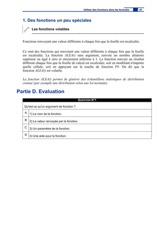 1. Des fonctions un peu spéciales
Les fonctions volatiles
Fonctions renvoyant une valeur différente à chaque fois que la feuille est recalculée.
Ce sont des fonctions qui renvoient une valeur différente à chaque fois que la feuille
est recalculée. La fonction ALEA() sans argument, renvoie un nombre aléatoire
supérieur ou égal à zéro et strictement inférieur à 1. La fonction renvoie un résultat
différent chaque fois que la feuille de calcul est recalculée, soit en modifiant n'importe
quelle cellule, soit en appuyant sur la touche de fonction F9. On dit que la
fonction ALEA() est volatile.
La fonction ALEA() permet de générer des échantillons statistiques de distribution
connue (par exemple une distribution selon une loi normale).
Partie D. Evaluation
QUESTION N°1
Qu'est-ce qu'un argument de fonction ?
A 1) Le nom de la fonction.
B 2) La valeur renvoyée par la fonction.
C 3) Un paramètre de la fonction.
D 4) Une aide pour la fonction.
Utiliser des fonctions dans les formules 81
 