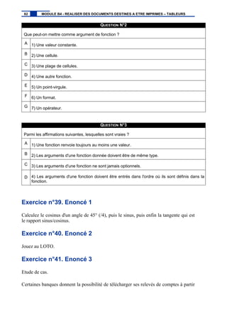 QUESTION N°2
Que peut-on mettre comme argument de fonction ?
A 1) Une valeur constante.
B 2) Une cellule.
C 3) Une plage de cellules.
D 4) Une autre fonction.
E 5) Un point-virgule.
F 6) Un format.
G 7) Un opérateur.
QUESTION N°3
Parmi les affirmations suivantes, lesquelles sont vraies ?
A 1) Une fonction renvoie toujours au moins une valeur.
B 2) Les arguments d'une fonction donnée doivent être de même type.
C 3) Les arguments d'une fonction ne sont jamais optionnels.
D 4) Les arguments d'une fonction doivent être entrés dans l'ordre où ils sont définis dans la
fonction.
Exercice n°39. Enoncé 1
Calculez le cosinus d'un angle de 45° (/4), puis le sinus, puis enfin la tangente qui est
le rapport sinus/cosinus.
Exercice n°40. Enoncé 2
Jouez au LOTO.
Exercice n°41. Enoncé 3
Etude de cas.
Certaines banques donnent la possibilité de télécharger ses relevés de comptes à partir
82 MODULE B4 - REALISER DES DOCUMENTS DESTINES A ETRE IMPRIMES – TABLEURS
 