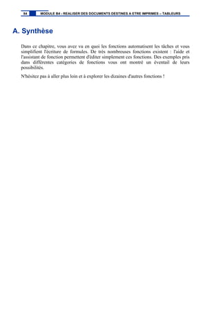 A. Synthèse
Dans ce chapitre, vous avez vu en quoi les fonctions automatisent les tâches et vous
simplifient l'écriture de formules. De très nombreuses fonctions existent : l'aide et
l'assistant de fonction permettent d'éditer simplement ces fonctions. Des exemples pris
dans différentes catégories de fonctions vous ont montré un éventail de leurs
possibilités.
N'hésitez pas à aller plus loin et à explorer les dizaines d'autres fonctions !
84 MODULE B4 - REALISER DES DOCUMENTS DESTINES A ETRE IMPRIMES – TABLEURS
 