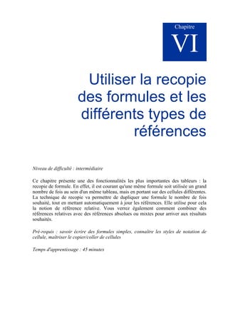 Chapitre
VI
Utiliser la recopie
des formules et les
différents types de
références
Niveau de difficulté : intermédiaire
Ce chapitre présente une des fonctionnalités les plus importantes des tableurs : la
recopie de formule. En effet, il est courant qu'une même formule soit utilisée un grand
nombre de fois au sein d'un même tableau, mais en portant sur des cellules différentes.
La technique de recopie va permettre de dupliquer une formule le nombre de fois
souhaité, tout en mettant automatiquement à jour les références. Elle utilise pour cela
la notion de référence relative. Vous verrez également comment combiner des
références relatives avec des références absolues ou mixtes pour arriver aux résultats
souhaités.
Pré-requis : savoir écrire des formules simples, connaître les styles de notation de
cellule, maîtriser le copier/coller de cellules
Temps d'apprentissage : 45 minutes
 