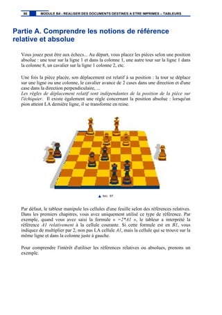 Partie A. Comprendre les notions de référence
relative et absolue
Vous jouez peut être aux échecs... Au départ, vous placez les pièces selon une position
absolue : une tour sur la ligne 1 et dans la colonne 1, une autre tour sur la ligne 1 dans
la colonne 8, un cavalier sur la ligne 1 colonne 2, etc.
Une fois la pièce placée, son déplacement est relatif à sa position : la tour se déplace
sur une ligne ou une colonne, le cavalier avance de 2 cases dans une direction et d'une
case dans la direction perpendiculaire, ...
Les règles de déplacement relatif sont indépendantes de la position de la pièce sur
l'échiquier. Il existe également une règle concernant la position absolue : lorsqu'un
pion atteint LA dernière ligne, il se transforme en reine.
IMG. 67
Par défaut, le tableur manipule les cellules d'une feuille selon des références relatives.
Dans les premiers chapitres, vous avez uniquement utilisé ce type de référence. Par
exemple, quand vous avez saisi la formule « =2*A1 », le tableur a interprété la
référence A1 relativement à la cellule courante. Si cette formule est en B1, vous
indiquez de multiplier par 2, non pas LA cellule A1, mais la cellule qui se trouve sur la
même ligne et dans la colonne juste à gauche.
Pour comprendre l'intérêt d'utiliser les références relatives ou absolues, prenons un
exemple.
86 MODULE B4 - REALISER DES DOCUMENTS DESTINES A ETRE IMPRIMES – TABLEURS
 