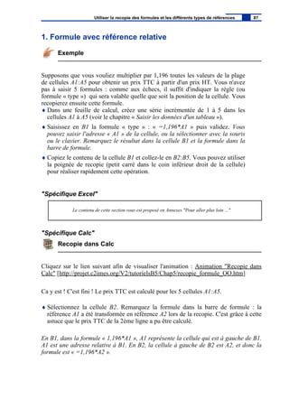 1. Formule avec référence relative
Exemple
Supposons que vous vouliez multiplier par 1,196 toutes les valeurs de la plage
de cellules A1:A5 pour obtenir un prix TTC à partir d'un prix HT. Vous n'avez
pas à saisir 5 formules : comme aux échecs, il suffit d'indiquer la règle (ou
formule « type ») qui sera valable quelle que soit la position de la cellule. Vous
recopierez ensuite cette formule.
♦ Dans une feuille de calcul, créez une série incrémentée de 1 à 5 dans les
cellules A1 à A5 (voir le chapitre « Saisir les données d'un tableau »).
♦ Saisissez en B1 la formule « type » : « =1,196*A1 » puis validez. Vous
pouvez saisir l'adresse « A1 » de la cellule, ou la sélectionner avec la souris
ou le clavier. Remarquez le résultat dans la cellule B1 et la formule dans la
barre de formule.
♦ Copiez le contenu de la cellule B1 et collez-le en B2:B5. Vous pouvez utiliser
la poignée de recopie (petit carré dans le coin inférieur droit de la cellule)
pour réaliser rapidement cette opération.
"Spécifique Excel"
Le contenu de cette section vous est proposé en Annexes "Pour aller plus loin ..."
"Spécifique Calc"
Recopie dans Calc
Cliquez sur le lien suivant afin de visualiser l'animation : Animation "Recopie dans
Calc" [http://projet.c2imes.org/V2/tutorielsB5/Chap5/recopie_formule_OO.htm]
Ca y est ! C'est fini ! Le prix TTC est calculé pour les 5 cellules A1:A5.
♦ Sélectionnez la cellule B2. Remarquez la formule dans la barre de formule : la
référence A1 a été transformée en référence A2 lors de la recopie. C'est grâce à cette
astuce que le prix TTC de la 2ème ligne a pu être calculé.
En B1, dans la formule « 1,196*A1 », A1 représente la cellule qui est à gauche de B1.
A1 est une adresse relative à B1. En B2, la cellule à gauche de B2 est A2, et donc la
formule est « =1,196*A2 ».
Utiliser la recopie des formules et les différents types de références 87
 