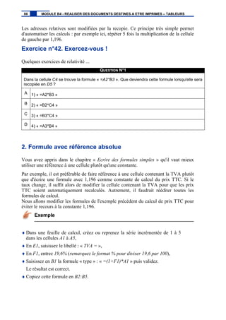 Les adresses relatives sont modifiées par la recopie. Ce principe très simple permet
d'automatiser les calculs : par exemple ici, répéter 5 fois la multiplication de la cellule
de gauche par 1,196.
Exercice n°42. Exercez-vous !
Quelques exercices de relativité ...
QUESTION N°1
Dans la cellule C4 se trouve la formule « =A2*B3 ». Que deviendra cette formule lorsqu'elle sera
recopiée en D5 ?
A 1) « =A2*B3 »
B 2) « =B2*C4 »
C 3) « =B3*C4 »
D 4) « =A3*B4 »
2. Formule avec référence absolue
Vous avez appris dans le chapitre « Ecrire des formules simples » qu'il vaut mieux
utiliser une référence à une cellule plutôt qu'une constante.
Par exemple, il est préférable de faire référence à une cellule contenant la TVA plutôt
que d'écrire une formule avec 1,196 comme constante de calcul du prix TTC. Si le
taux change, il suffit alors de modifier la cellule contenant la TVA pour que les prix
TTC soient automatiquement recalculés. Autrement, il faudrait rééditer toutes les
formules de calcul.
Nous allons modifier les formules de l'exemple précédent du calcul de prix TTC pour
éviter le recours à la constante 1,196.
Exemple
♦ Dans une feuille de calcul, créez ou reprenez la série incrémentée de 1 à 5
dans les cellules A1 à A5,
♦ En E1, saisissez le libellé : « TVA = »,
♦ En F1, entrez 19,6% (remarquez le format % pour diviser 19,6 par 100),
♦ Saisissez en B1 la formule « type » : « =(1+F1)*A1 » puis validez.
Le résultat est correct.
♦ Copiez cette formule en B2:B5.
88 MODULE B4 - REALISER DES DOCUMENTS DESTINES A ETRE IMPRIMES – TABLEURS
 