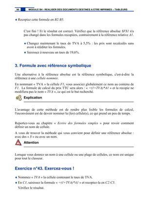 ♦ Recopiez cette formule en B2:B5.
C'est fini ! Et le résultat est correct. Vérifiez que la référence absolue $F$1 n'a
pas changé dans les formules recopiées, contrairement à la référence relative A1.
♦ Changez maintenant le taux de TVA à 5,5% : les prix sont recalculés sans
avoir à rééditer les formules.
♦ Saisissez à nouveau un taux de 19,6%.
3. Formule avec référence symbolique
Une alternative à la référence absolue est la référence symbolique, c'est-à-dire la
référence à une cellule nommée.
En nommant « TVA » la cellule F1, vous associez globalement ce nom au contenu de
F1. La formule de calcul du prix TTC sera alors : « =(1+TVA)*A1 » et la recopie ne
modifiera pas le nom « TVA », ce qui est le but recherché.
Explication
L'avantage de cette méthode est de rendre plus lisible les formules de calcul,
l'inconvénient est de devoir nommer la (les) cellule(s), ce qui prend un peu de temps.
Reportez-vous au chapitre « Ecrire des formules simples » pour revoir comment
définir un nom de cellule.
A vous de trouver la méthode qui vous convient pour définir une référence absolue :
avec des « $ » ou avec un nom.
Attention
Lorsque vous donnez un nom à une cellule ou une plage de cellules, ce nom est unique
pour tout le classeur.
Exercice n°43. Exercez-vous !
♦ Nommez « TVA » la cellule contenant le taux de TVA.
♦ En C1, saisissez la formule « =(1+TVA)*A1 » et recopiez-la en C2:C5.
Vérifiez le résultat.
90 MODULE B4 - REALISER DES DOCUMENTS DESTINES A ETRE IMPRIMES – TABLEURS
 